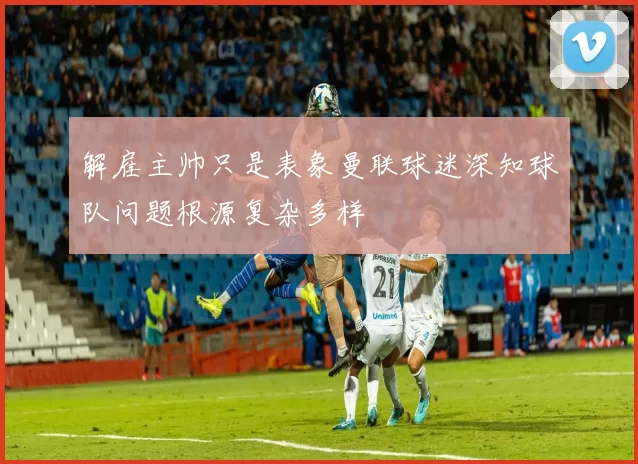 解雇主帅只是表象曼联球迷深知球队问题根源复杂多样
