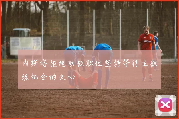 内斯塔拒绝助教职位坚持等待主教练机会的决心