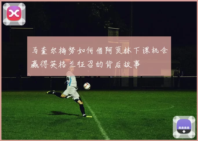 马奎尔梅努如何借阿莫林下课机会赢得英格兰征召的背后故事