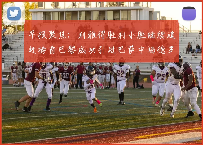 早报聚焦：利雅得胜利小胜继续追赶榜首巴黎成功引进巴萨中场德罗
