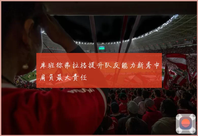 库班称弗拉格提升队友能力新秀中肩负最大责任