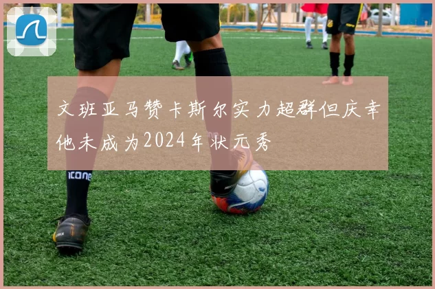文班亚马赞卡斯尔实力超群但庆幸他未成为2024年状元秀