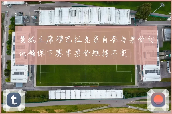 曼城主席穆巴拉克亲自参与票价讨论确保下赛季票价维持不变