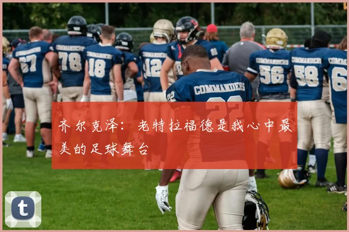 齐尔克泽：老特拉福德是我心中最美的足球舞台