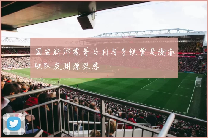 国安新帅蒙哥马利与李铁曾是谢菲联队友渊源深厚