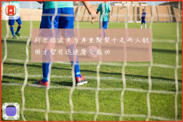 科尔称波津与库里默契十足两人聪明才智将迅速磨合成功