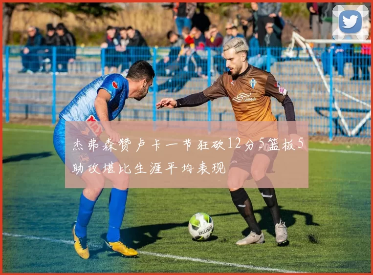 杰弗森赞卢卡一节狂砍12分5篮板5助攻堪比生涯平均表现