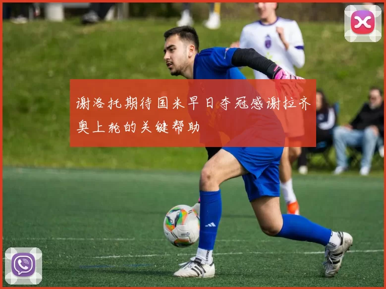 谢洛托期待国米早日夺冠感谢拉齐奥上轮的关键帮助