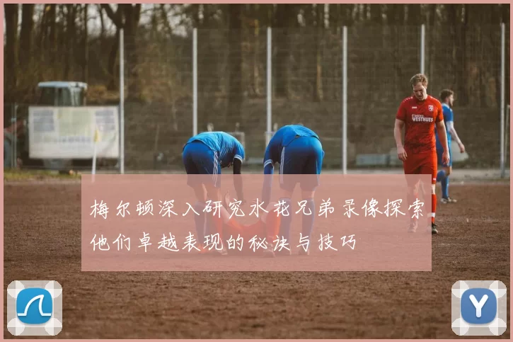 梅尔顿深入研究水花兄弟录像探索他们卓越表现的秘诀与技巧