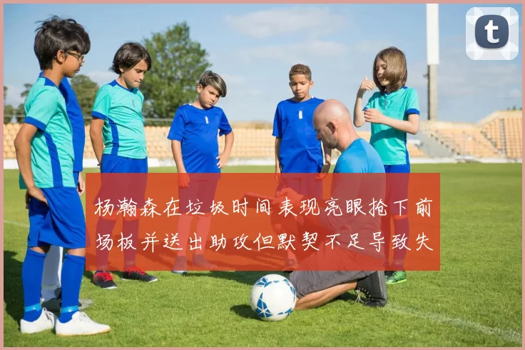 杨瀚森在垃圾时间表现亮眼抢下前场板并送出助攻但默契不足导致失误