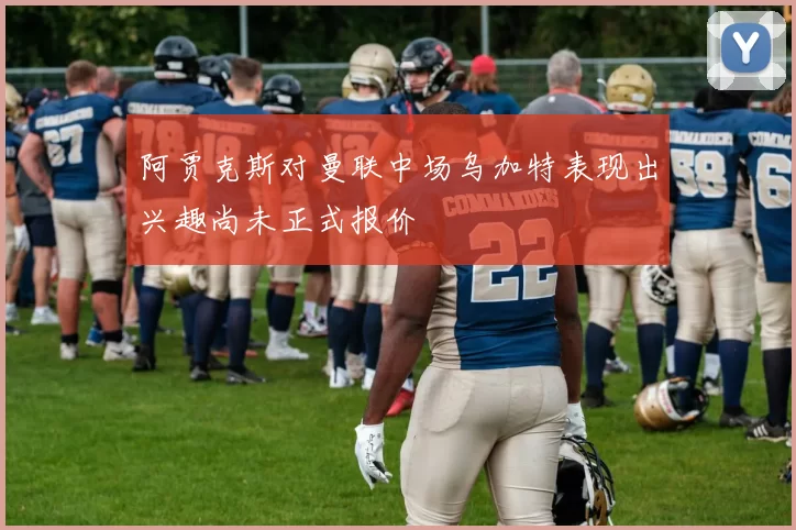 阿贾克斯对曼联中场乌加特表现出兴趣尚未正式报价